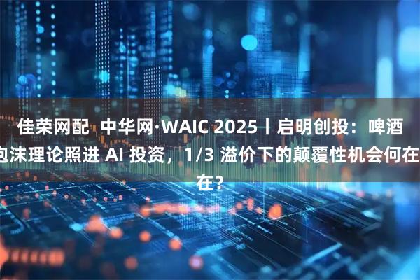 佳荣网配  中华网·WAIC 2025丨启明创投：啤酒泡沫理论照进 AI 投资，1/3 溢价下的颠覆性机会何在？