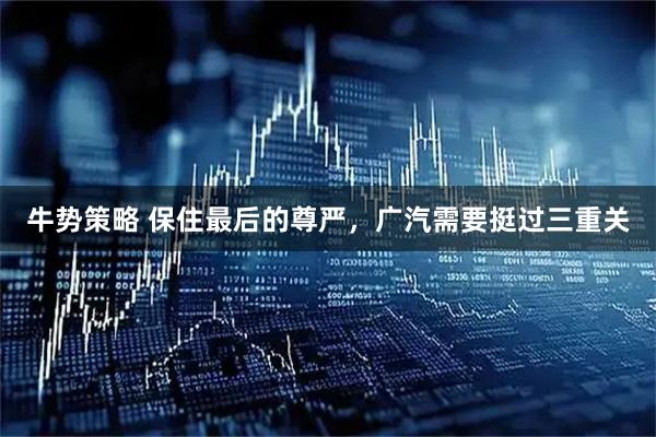 牛势策略 保住最后的尊严，广汽需要挺过三重关