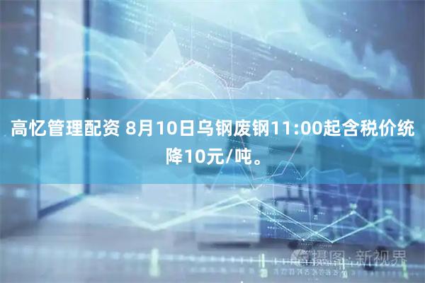 高忆管理配资 8月10日乌钢废钢11:00起含税价统降10元/吨。
