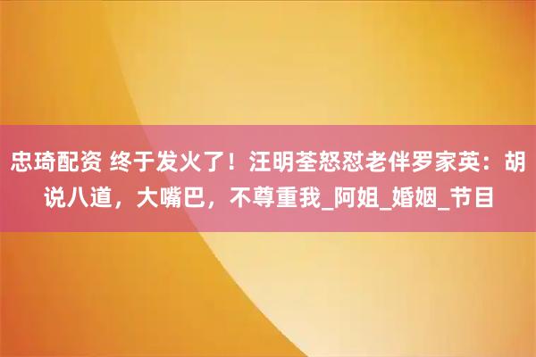 忠琦配资 终于发火了！汪明荃怒怼老伴罗家英：胡说八道，大嘴巴，不尊重我_阿姐_婚姻_节目