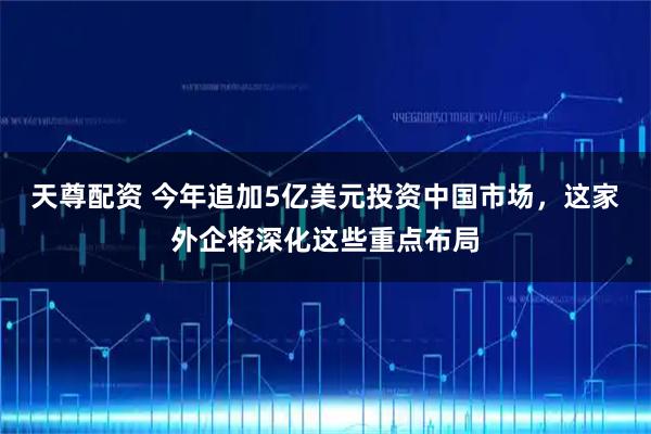 天尊配资 今年追加5亿美元投资中国市场，这家外企将深化这些重点布局