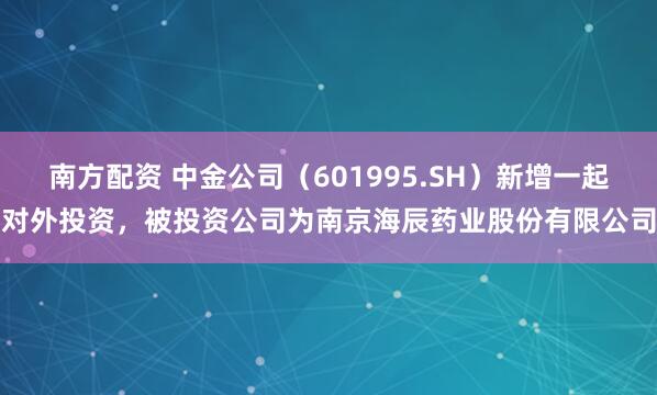南方配资 中金公司（601995.SH）新增一起对外投资，被投资公司为南京海辰药业股份有限公司