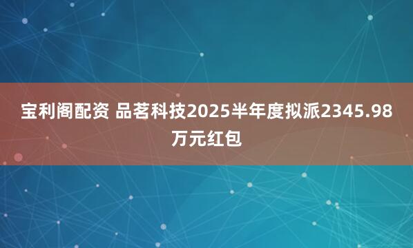 宝利阁配资 品茗科技2025半年度拟派2345.98万元红包