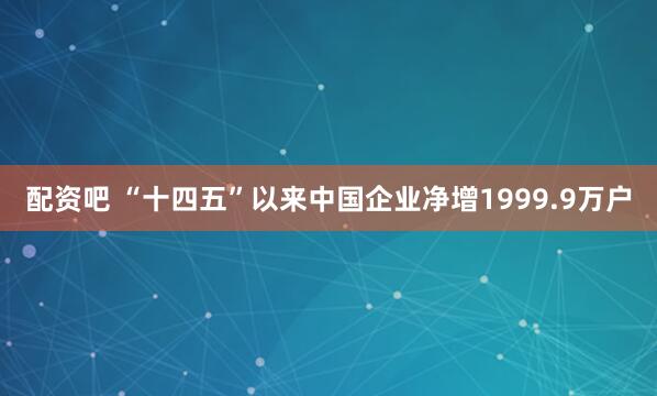 配资吧 “十四五”以来中国企业净增1999.9万户