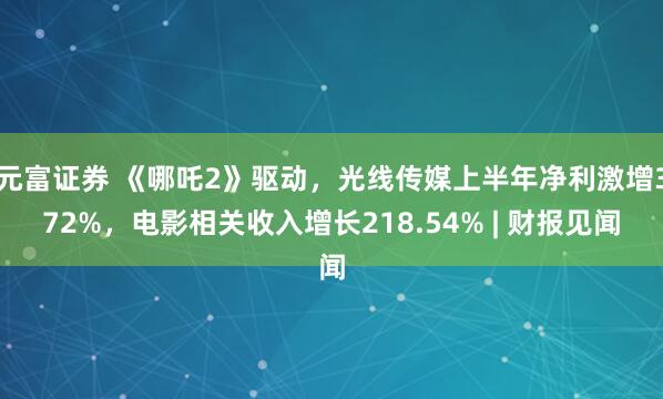 元富证券 《哪吒2》驱动，光线传媒上半年净利激增372%，电影相关收入增长218.54% | 财报见闻