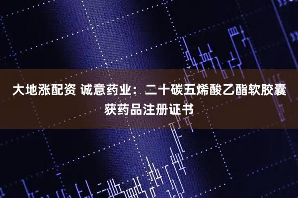 大地涨配资 诚意药业：二十碳五烯酸乙酯软胶囊获药品注册证书