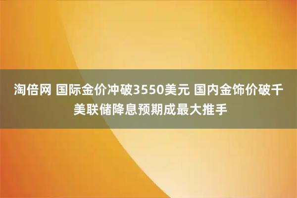淘倍网 国际金价冲破3550美元 国内金饰价破千 美联储降息预期成最大推手