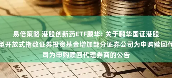 易倍策略 港股创新药ETF鹏华: 关于鹏华国证港股通创新药交易型开放式指数证券投资基金增加部分证券公司为申购赎回代理券商的公告