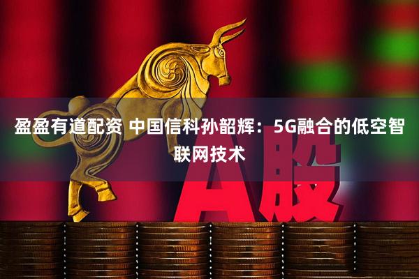 盈盈有道配资 中国信科孙韶辉：5G融合的低空智联网技术