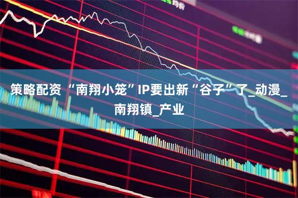 策略配资 “南翔小笼”IP要出新“谷子”了_动漫_南翔镇_产业