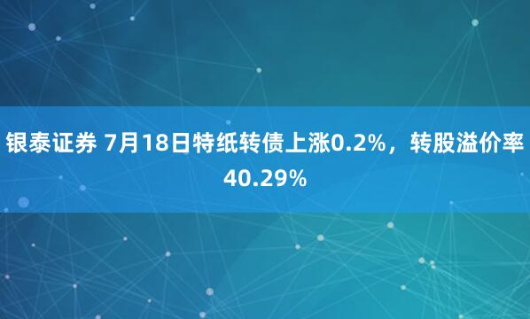 银泰证券 7月18日特纸转债上涨0.2%，转股溢价率40.29%
