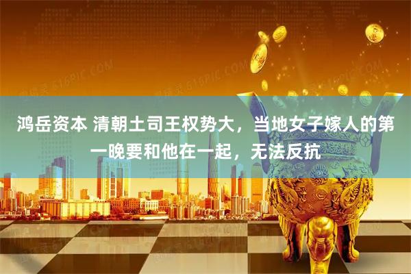 鸿岳资本 清朝土司王权势大，当地女子嫁人的第一晚要和他在一起，无法反抗