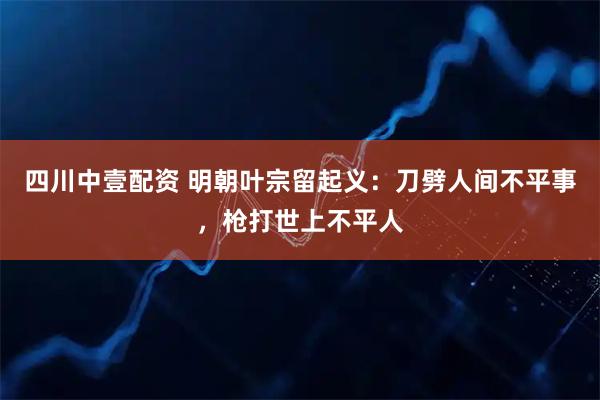 四川中壹配资 明朝叶宗留起义：刀劈人间不平事，枪打世上不平人