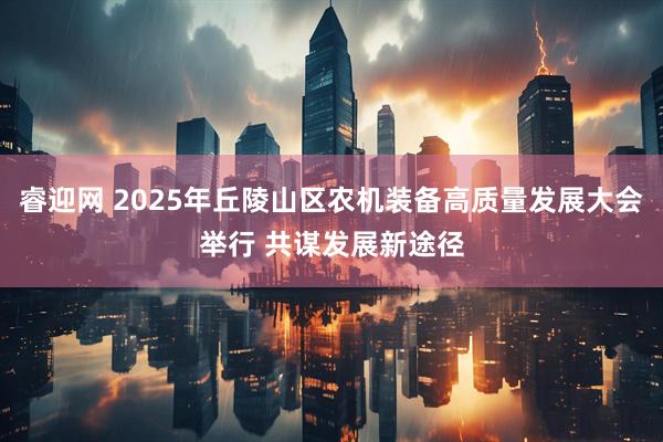 睿迎网 2025年丘陵山区农机装备高质量发展大会举行 共谋发展新途径