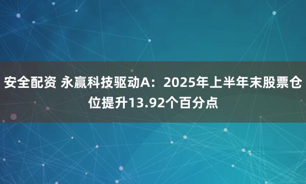 安全配资 永赢科技驱动A：2025年上半年末股票仓位提升13.92个百分点