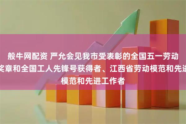 般牛网配资 严允会见我市受表彰的全国五一劳动奖状、奖章和全国工人先锋号获得者、江西省劳动模范和先进工作者