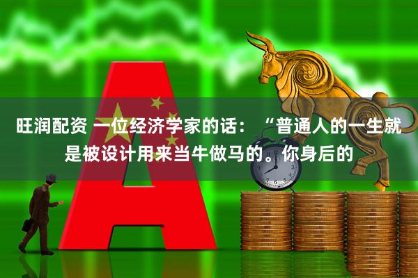 旺润配资 一位经济学家的话： “普通人的一生就是被设计用来当牛做马的。你身后的