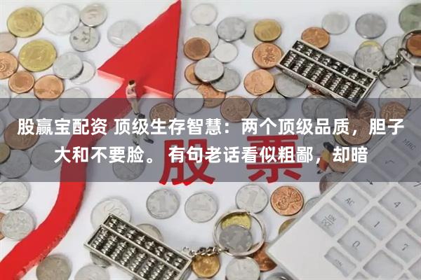 股赢宝配资 顶级生存智慧：两个顶级品质，胆子大和不要脸。 有句老话看似粗鄙，却暗